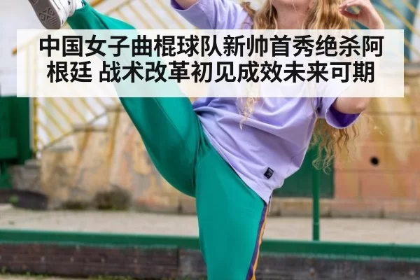 中国女子曲棍球队新帅首秀绝杀阿根廷 战术改革初见成效未来可期