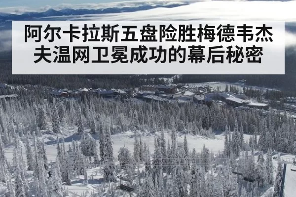 阿尔卡拉斯五盘险胜梅德韦杰夫温网卫冕成功的幕后秘密