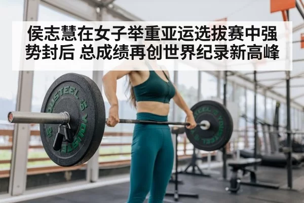 侯志慧在女子举重亚运选拔赛中强势封后 总成绩再创世界纪录新高峰